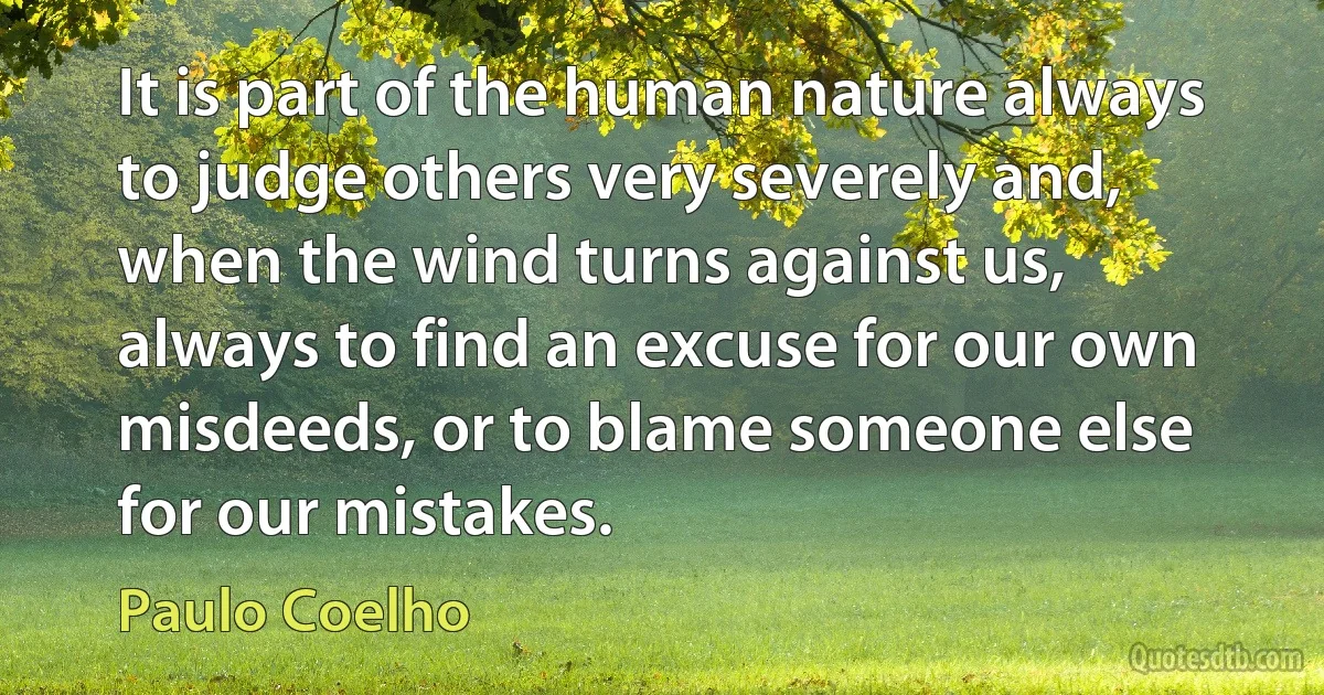 It is part of the human nature always to judge others very severely and, when the wind turns against us, always to find an excuse for our own misdeeds, or to blame someone else for our mistakes. (Paulo Coelho)