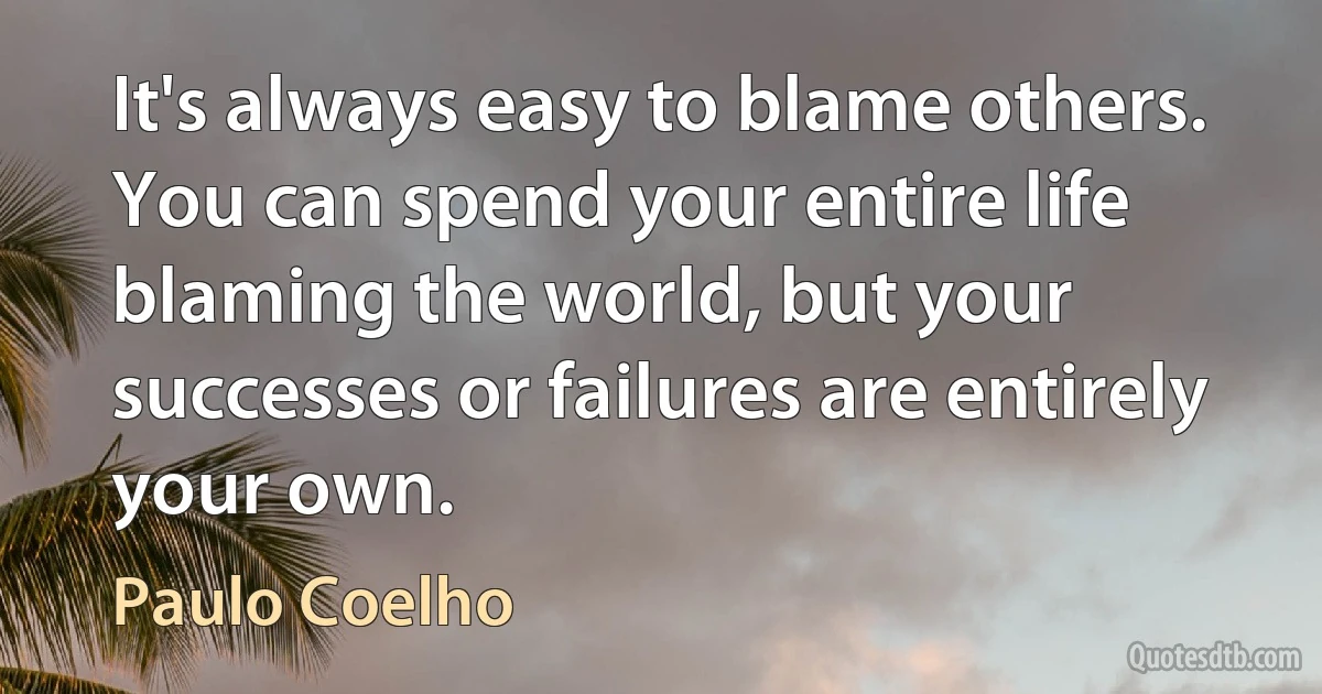 It's always easy to blame others. You can spend your entire life blaming the world, but your successes or failures are entirely your own. (Paulo Coelho)