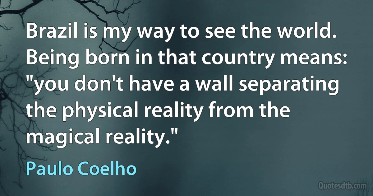 Brazil is my way to see the world. Being born in that country means: "you don't have a wall separating the physical reality from the magical reality." (Paulo Coelho)