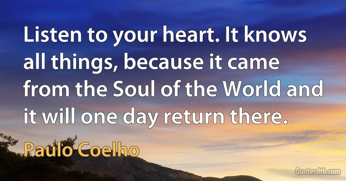 Listen to your heart. It knows all things, because it came from the Soul of the World and it will one day return there. (Paulo Coelho)