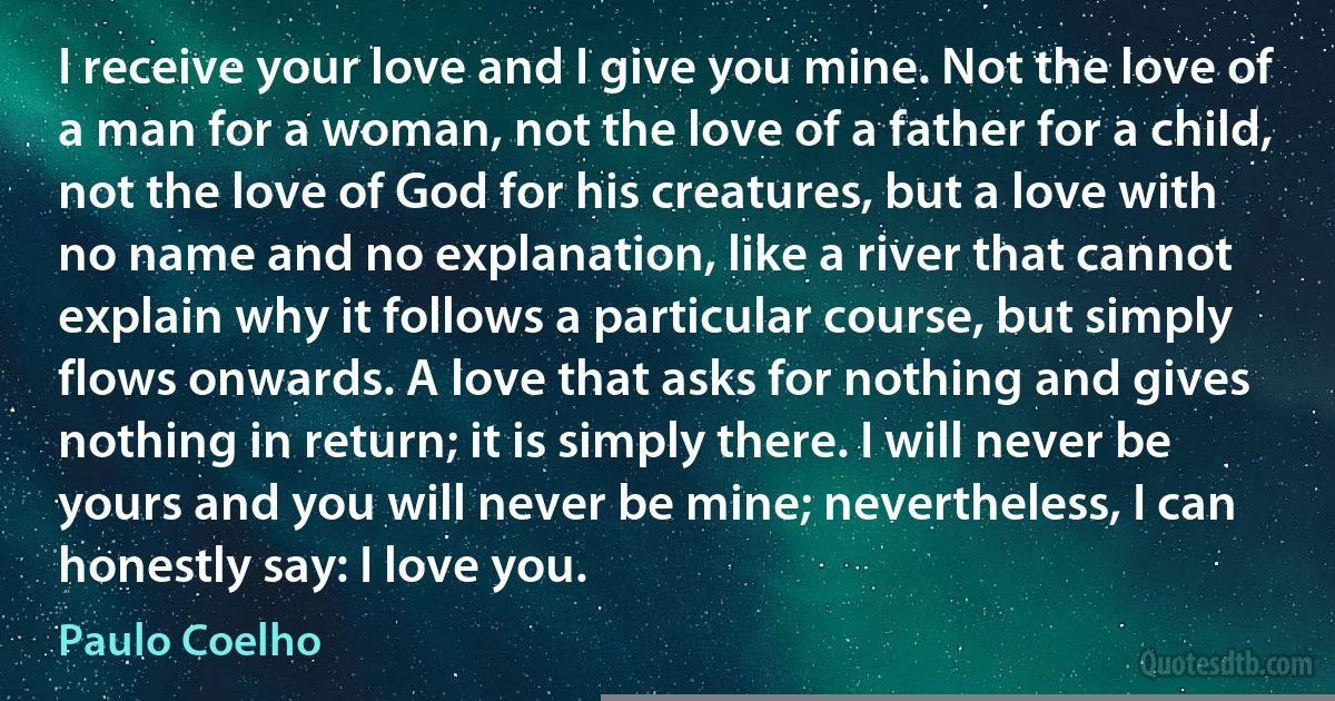 I receive your love and I give you mine. Not the love of a man for a woman, not the love of a father for a child, not the love of God for his creatures, but a love with no name and no explanation, like a river that cannot explain why it follows a particular course, but simply flows onwards. A love that asks for nothing and gives nothing in return; it is simply there. I will never be yours and you will never be mine; nevertheless, I can honestly say: I love you. (Paulo Coelho)