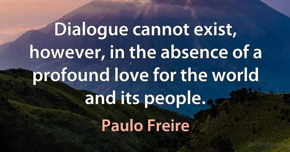 Dialogue cannot exist, however, in the absence of a profound love for the world and its people. (Paulo Freire)