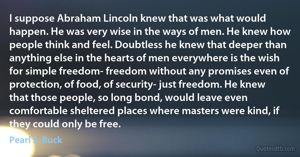 I suppose Abraham Lincoln knew that was what would happen. He was very wise in the ways of men. He knew how people think and feel. Doubtless he knew that deeper than anything else in the hearts of men everywhere is the wish for simple freedom- freedom without any promises even of protection, of food, of security- just freedom. He knew that those people, so long bond, would leave even comfortable sheltered places where masters were kind, if they could only be free. (Pearl S. Buck)