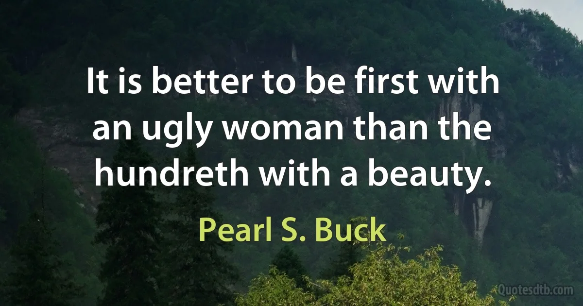 It is better to be first with an ugly woman than the hundreth with a beauty. (Pearl S. Buck)