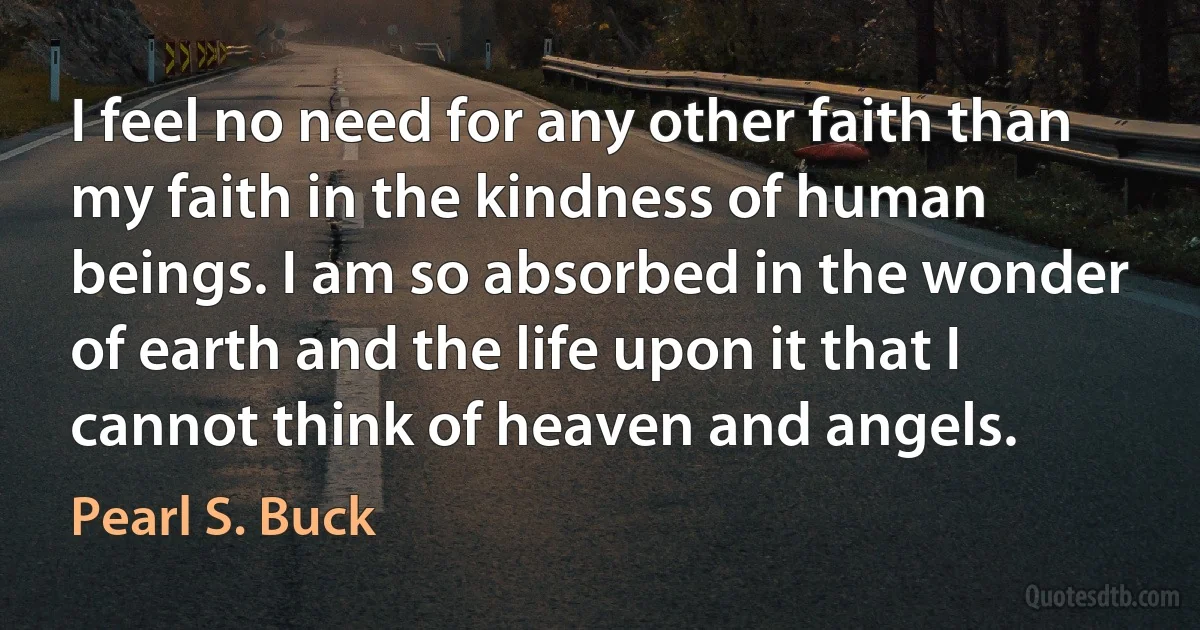 I feel no need for any other faith than my faith in the kindness of human beings. I am so absorbed in the wonder of earth and the life upon it that I cannot think of heaven and angels. (Pearl S. Buck)