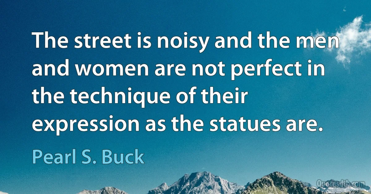 The street is noisy and the men and women are not perfect in the technique of their expression as the statues are. (Pearl S. Buck)