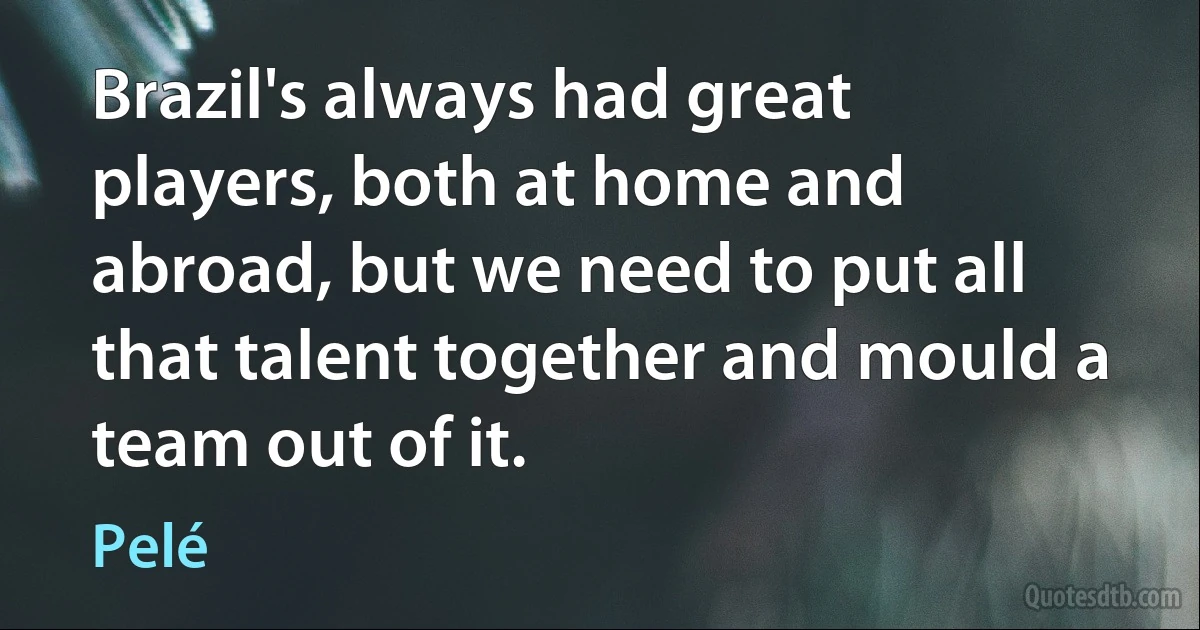 Brazil's always had great players, both at home and abroad, but we need to put all that talent together and mould a team out of it. (Pelé)