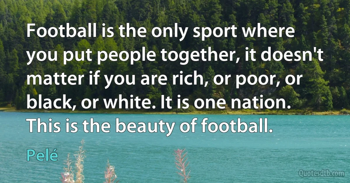 Football is the only sport where you put people together, it doesn't matter if you are rich, or poor, or black, or white. It is one nation. This is the beauty of football. (Pelé)