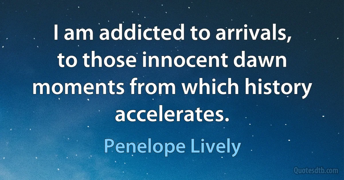 I am addicted to arrivals, to those innocent dawn moments from which history accelerates. (Penelope Lively)