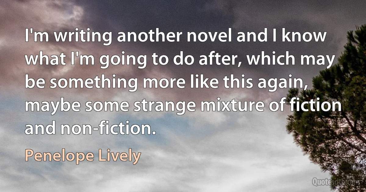 I'm writing another novel and I know what I'm going to do after, which may be something more like this again, maybe some strange mixture of fiction and non-fiction. (Penelope Lively)