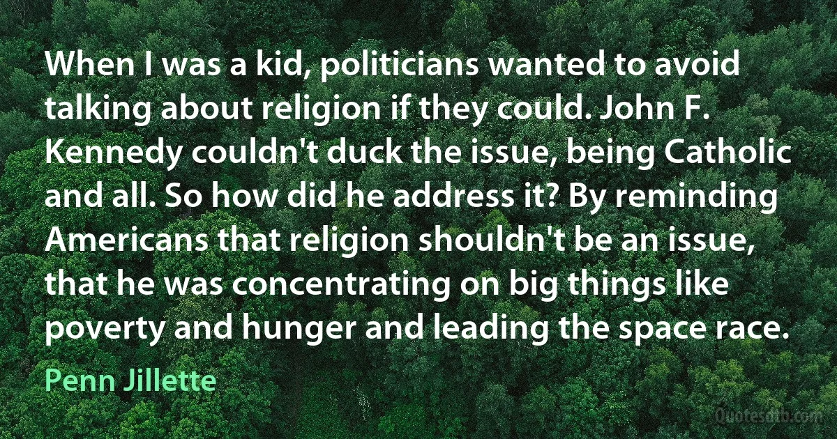 When I was a kid, politicians wanted to avoid talking about religion if they could. John F. Kennedy couldn't duck the issue, being Catholic and all. So how did he address it? By reminding Americans that religion shouldn't be an issue, that he was concentrating on big things like poverty and hunger and leading the space race. (Penn Jillette)