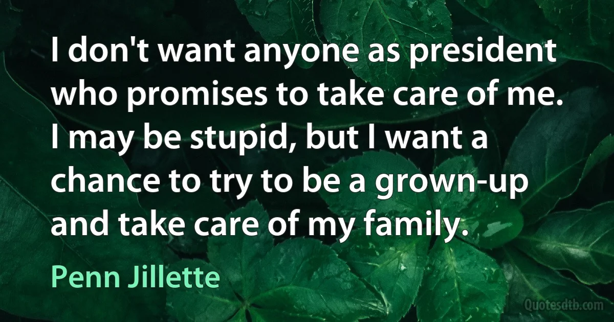 I don't want anyone as president who promises to take care of me. I may be stupid, but I want a chance to try to be a grown-up and take care of my family. (Penn Jillette)