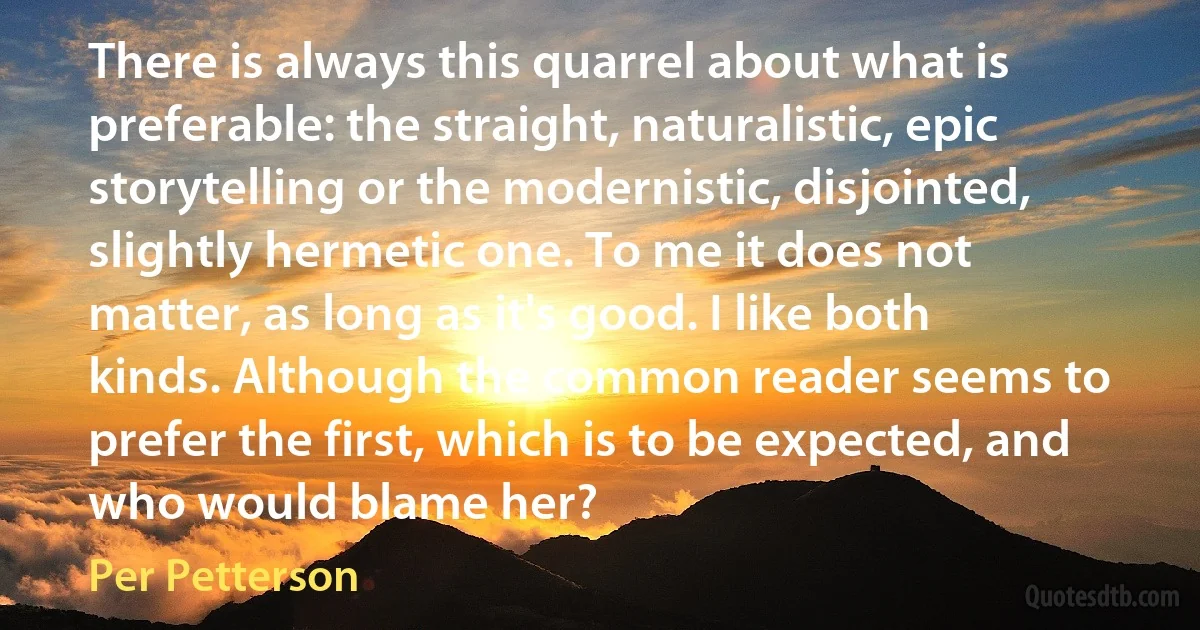 There is always this quarrel about what is preferable: the straight, naturalistic, epic storytelling or the modernistic, disjointed, slightly hermetic one. To me it does not matter, as long as it's good. I like both kinds. Although the common reader seems to prefer the first, which is to be expected, and who would blame her? (Per Petterson)