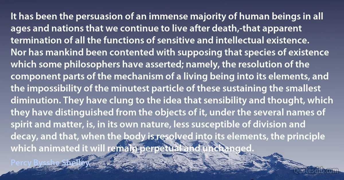 It has been the persuasion of an immense majority of human beings in all ages and nations that we continue to live after death,-that apparent termination of all the functions of sensitive and intellectual existence. Nor has mankind been contented with supposing that species of existence which some philosophers have asserted; namely, the resolution of the component parts of the mechanism of a living being into its elements, and the impossibility of the minutest particle of these sustaining the smallest diminution. They have clung to the idea that sensibility and thought, which they have distinguished from the objects of it, under the several names of spirit and matter, is, in its own nature, less susceptible of division and decay, and that, when the body is resolved into its elements, the principle which animated it will remain perpetual and unchanged. (Percy Bysshe Shelley)