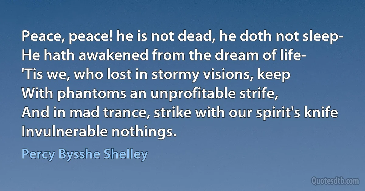 Peace, peace! he is not dead, he doth not sleep-
He hath awakened from the dream of life-
'Tis we, who lost in stormy visions, keep
With phantoms an unprofitable strife,
And in mad trance, strike with our spirit's knife
Invulnerable nothings. (Percy Bysshe Shelley)