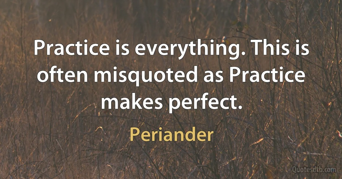 Practice is everything. This is often misquoted as Practice makes perfect. (Periander)