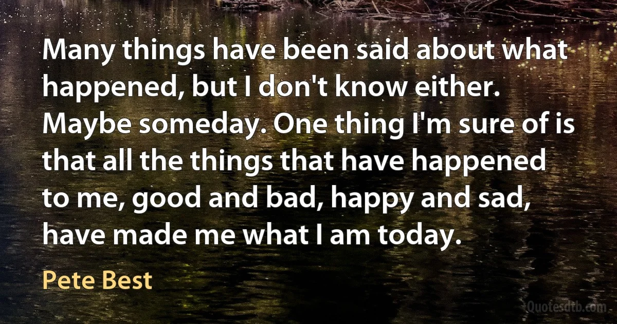 Many things have been said about what happened, but I don't know either. Maybe someday. One thing I'm sure of is that all the things that have happened to me, good and bad, happy and sad, have made me what I am today. (Pete Best)