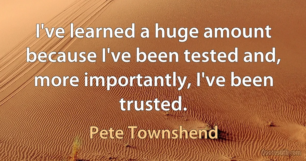 I've learned a huge amount because I've been tested and, more importantly, I've been trusted. (Pete Townshend)