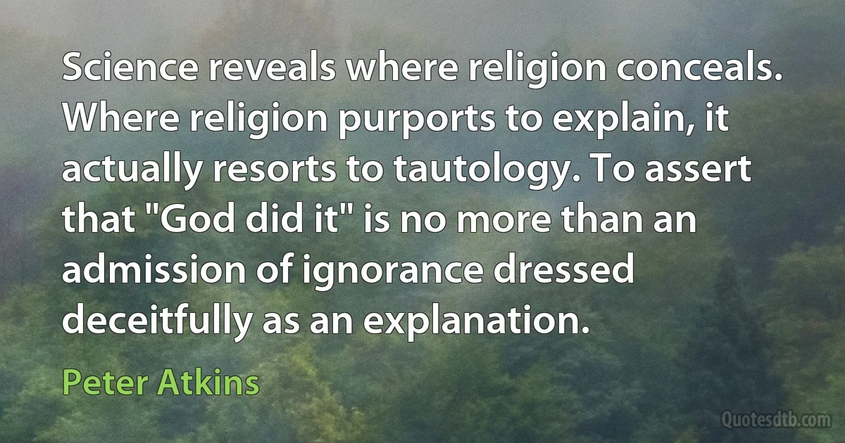 Science reveals where religion conceals. Where religion purports to explain, it actually resorts to tautology. To assert that "God did it" is no more than an admission of ignorance dressed deceitfully as an explanation. (Peter Atkins)