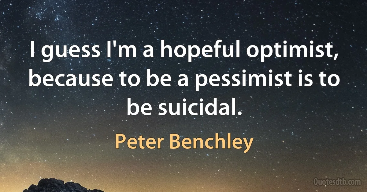 I guess I'm a hopeful optimist, because to be a pessimist is to be suicidal. (Peter Benchley)