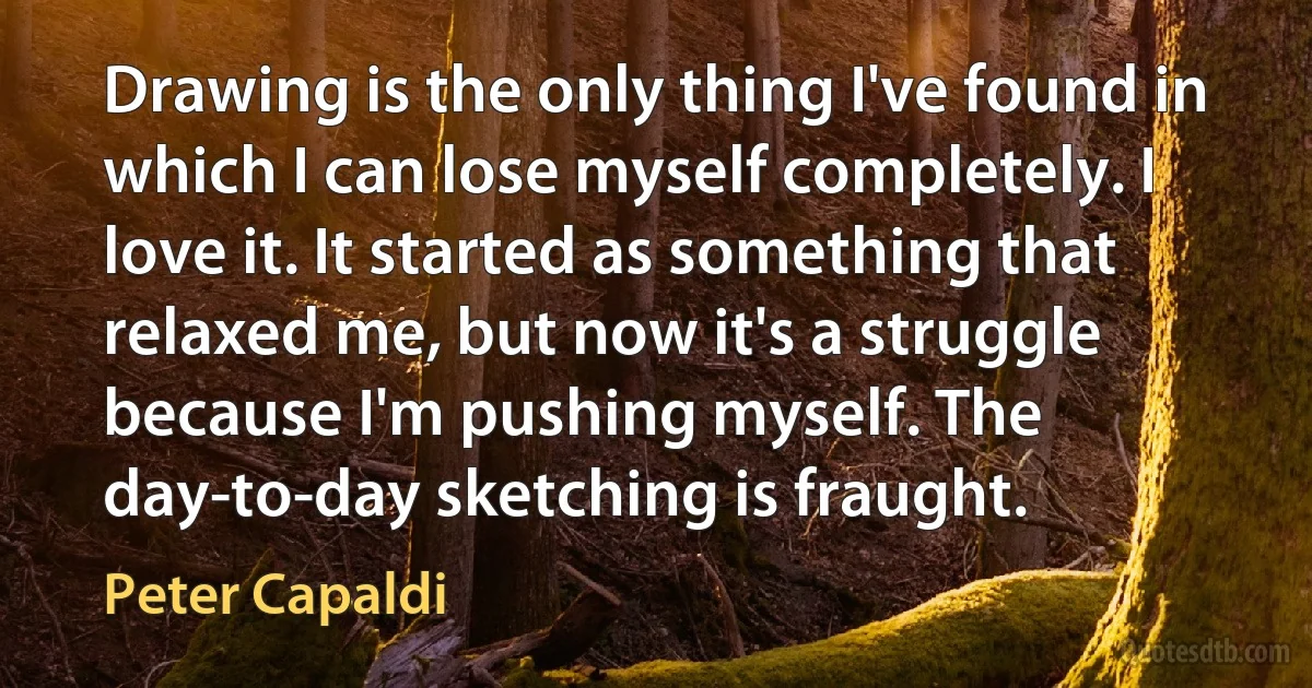 Drawing is the only thing I've found in which I can lose myself completely. I love it. It started as something that relaxed me, but now it's a struggle because I'm pushing myself. The day-to-day sketching is fraught. (Peter Capaldi)