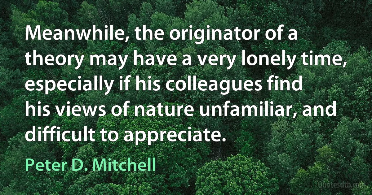 Meanwhile, the originator of a theory may have a very lonely time, especially if his colleagues find his views of nature unfamiliar, and difficult to appreciate. (Peter D. Mitchell)