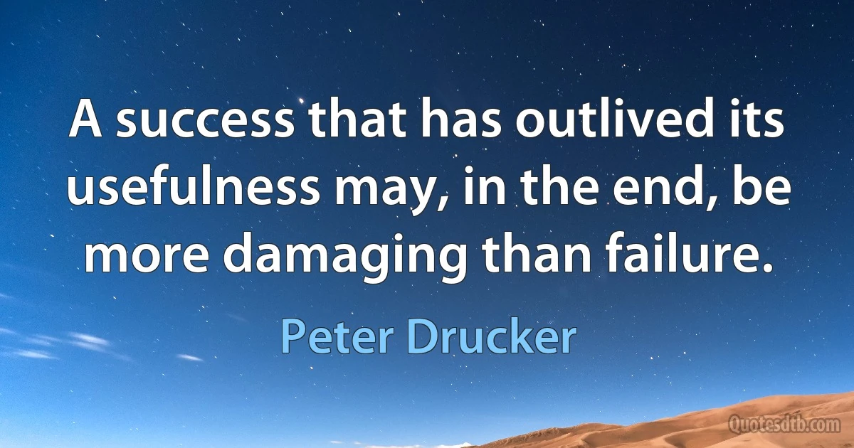 A success that has outlived its usefulness may, in the end, be more damaging than failure. (Peter Drucker)