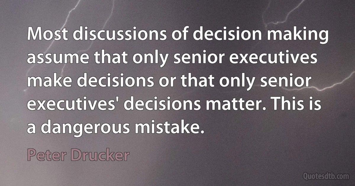 Most discussions of decision making assume that only senior executives make decisions or that only senior executives' decisions matter. This is a dangerous mistake. (Peter Drucker)