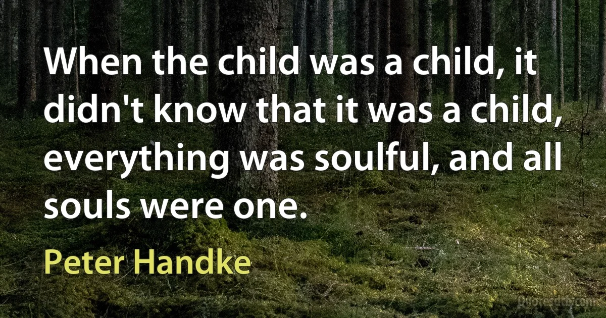 When the child was a child, it didn't know that it was a child, everything was soulful, and all souls were one. (Peter Handke)