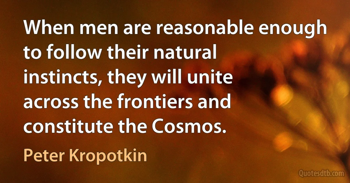 When men are reasonable enough to follow their natural instincts, they will unite across the frontiers and constitute the Cosmos. (Peter Kropotkin)