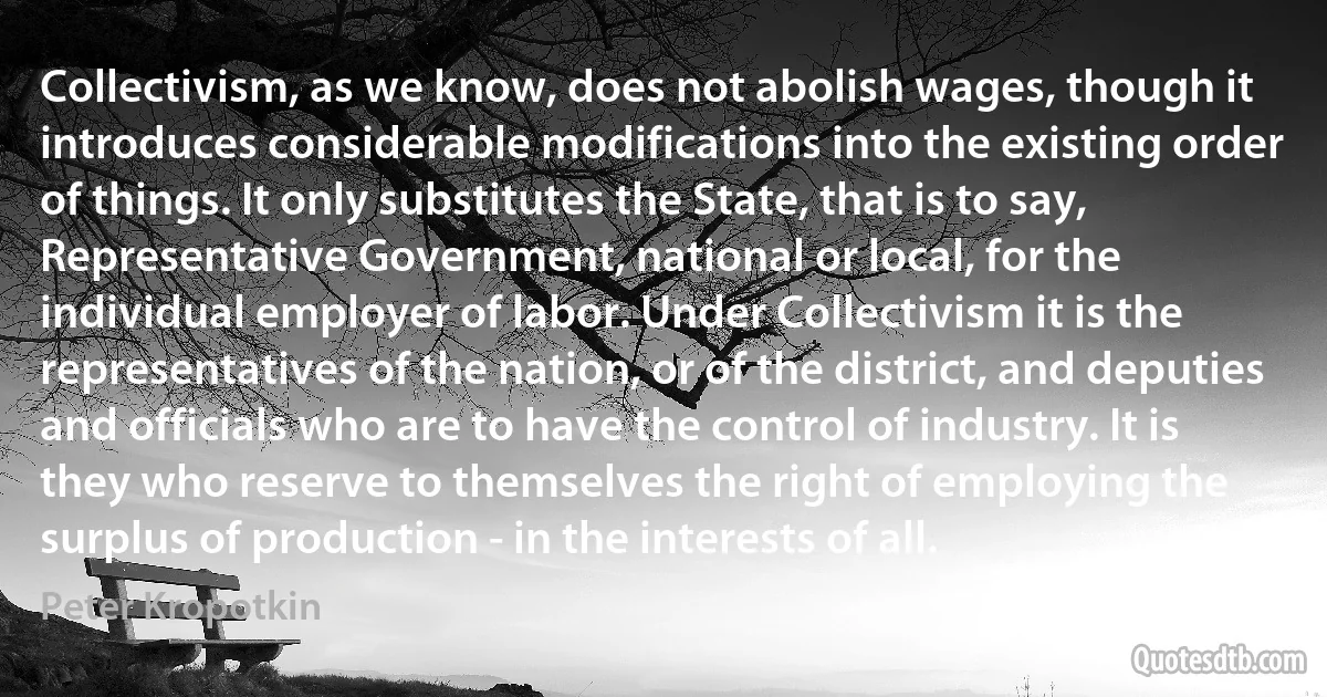 Collectivism, as we know, does not abolish wages, though it introduces considerable modifications into the existing order of things. It only substitutes the State, that is to say, Representative Government, national or local, for the individual employer of labor. Under Collectivism it is the representatives of the nation, or of the district, and deputies and officials who are to have the control of industry. It is they who reserve to themselves the right of employing the surplus of production - in the interests of all. (Peter Kropotkin)