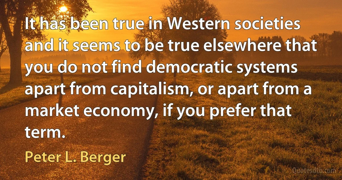 It has been true in Western societies and it seems to be true elsewhere that you do not find democratic systems apart from capitalism, or apart from a market economy, if you prefer that term. (Peter L. Berger)