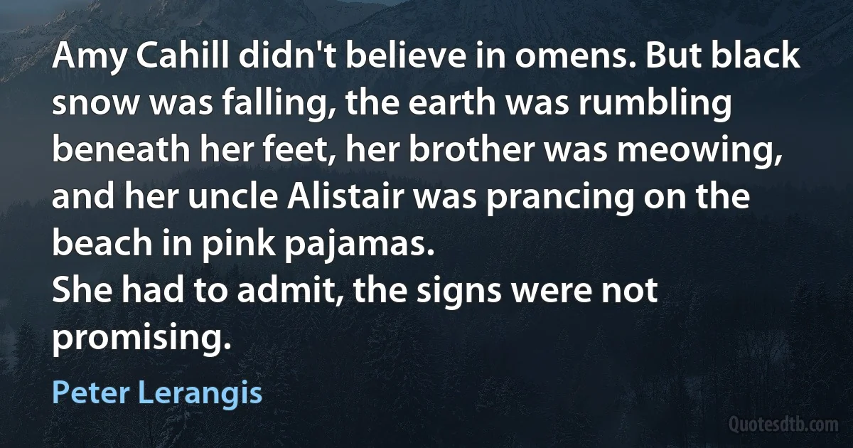 Amy Cahill didn't believe in omens. But black snow was falling, the earth was rumbling beneath her feet, her brother was meowing, and her uncle Alistair was prancing on the beach in pink pajamas.
She had to admit, the signs were not promising. (Peter Lerangis)