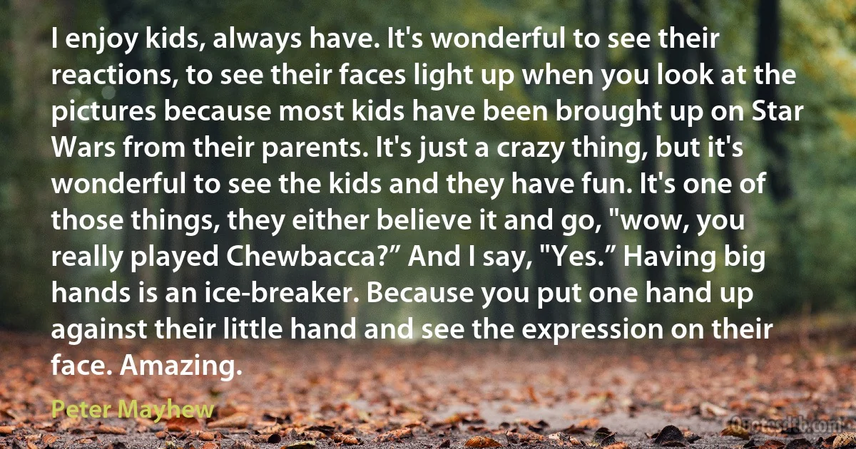 I enjoy kids, always have. It's wonderful to see their reactions, to see their faces light up when you look at the pictures because most kids have been brought up on Star Wars from their parents. It's just a crazy thing, but it's wonderful to see the kids and they have fun. It's one of those things, they either believe it and go, "wow, you really played Chewbacca?” And I say, "Yes.” Having big hands is an ice-breaker. Because you put one hand up against their little hand and see the expression on their face. Amazing. (Peter Mayhew)