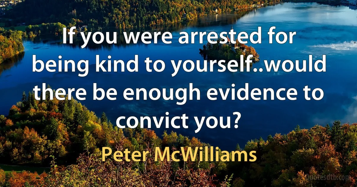 If you were arrested for being kind to yourself..would there be enough evidence to convict you? (Peter McWilliams)