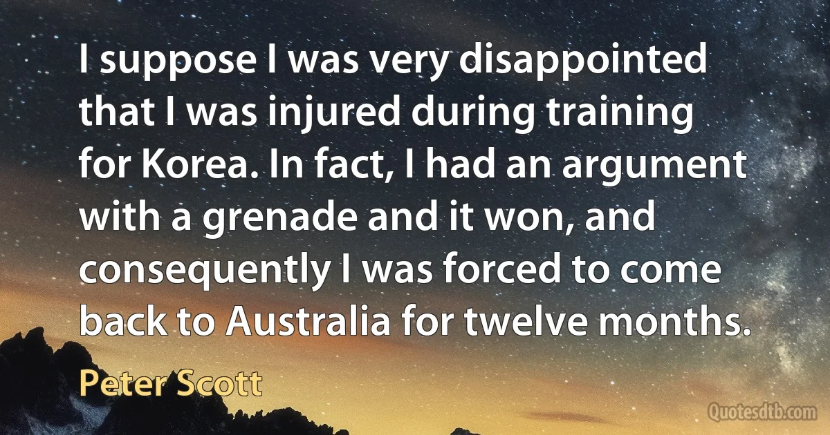 I suppose I was very disappointed that I was injured during training for Korea. In fact, I had an argument with a grenade and it won, and consequently I was forced to come back to Australia for twelve months. (Peter Scott)