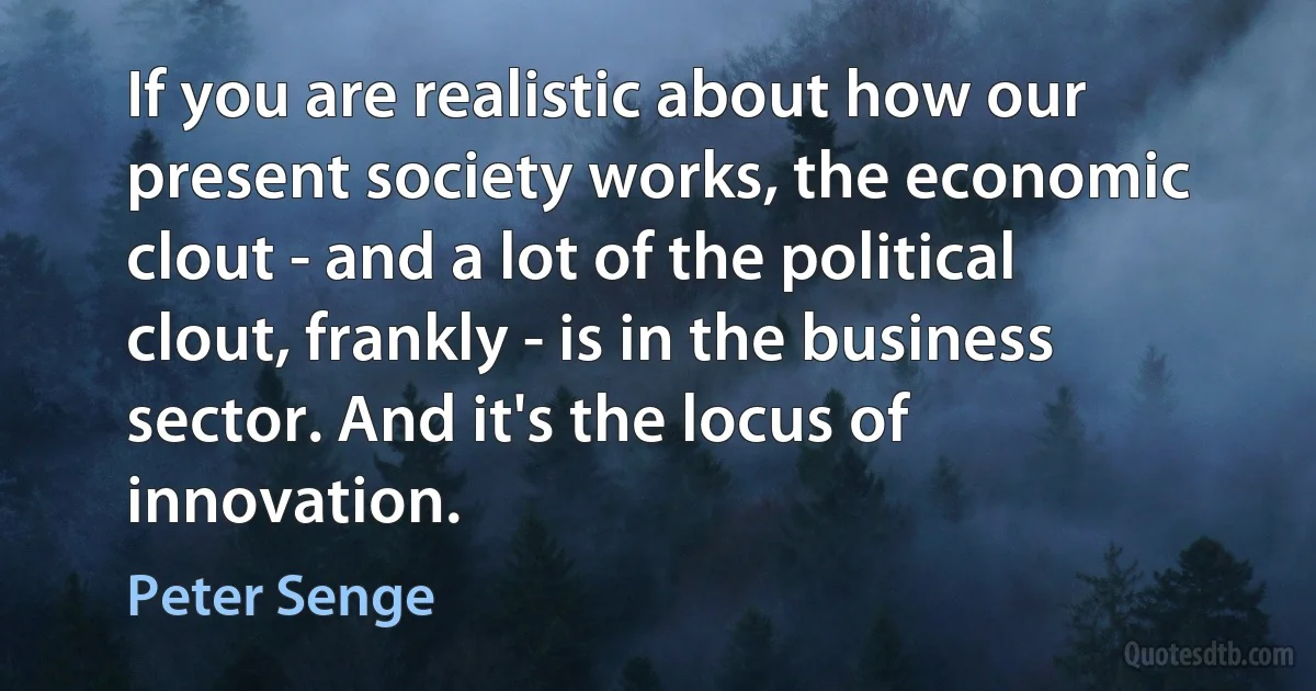 If you are realistic about how our present society works, the economic clout - and a lot of the political clout, frankly - is in the business sector. And it's the locus of innovation. (Peter Senge)