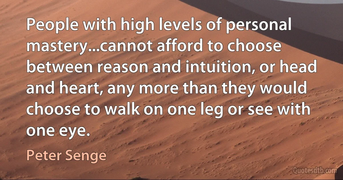 People with high levels of personal mastery...cannot afford to choose between reason and intuition, or head and heart, any more than they would choose to walk on one leg or see with one eye. (Peter Senge)