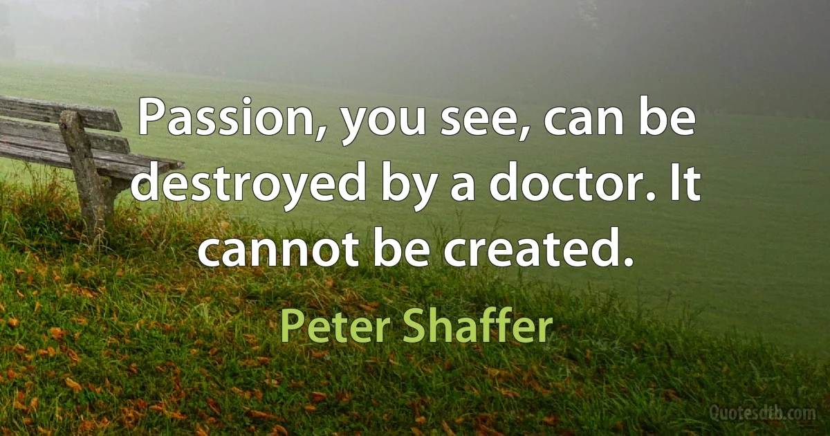 Passion, you see, can be destroyed by a doctor. It cannot be created. (Peter Shaffer)