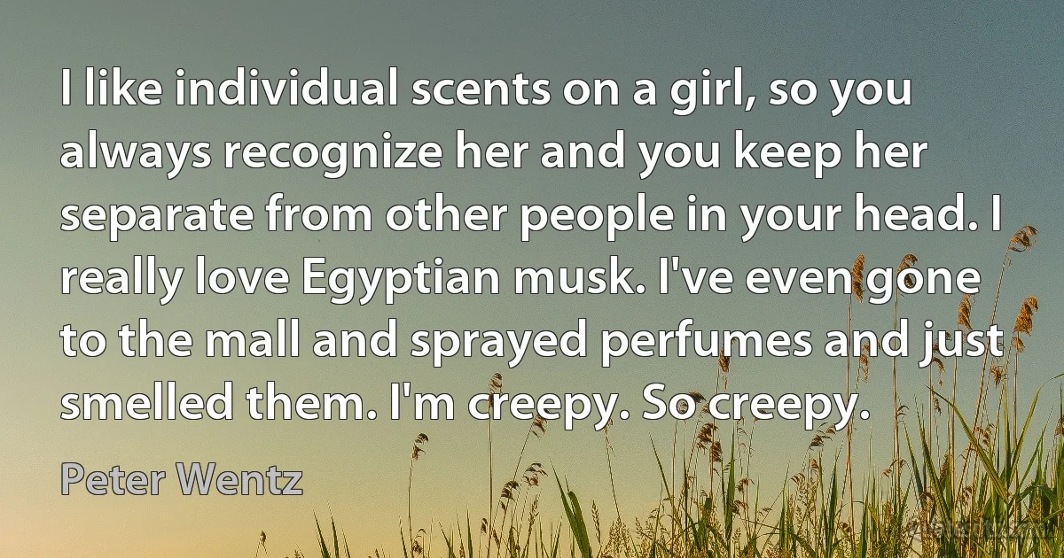 I like individual scents on a girl, so you always recognize her and you keep her separate from other people in your head. I really love Egyptian musk. I've even gone to the mall and sprayed perfumes and just smelled them. I'm creepy. So creepy. (Peter Wentz)