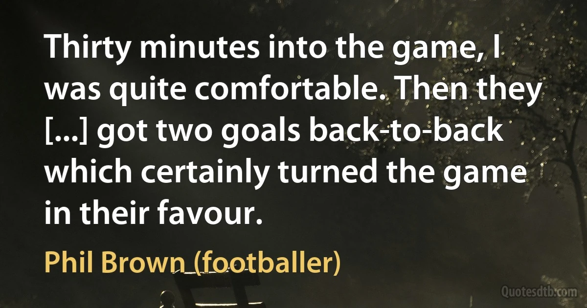 Thirty minutes into the game, I was quite comfortable. Then they [...] got two goals back-to-back which certainly turned the game in their favour. (Phil Brown (footballer))