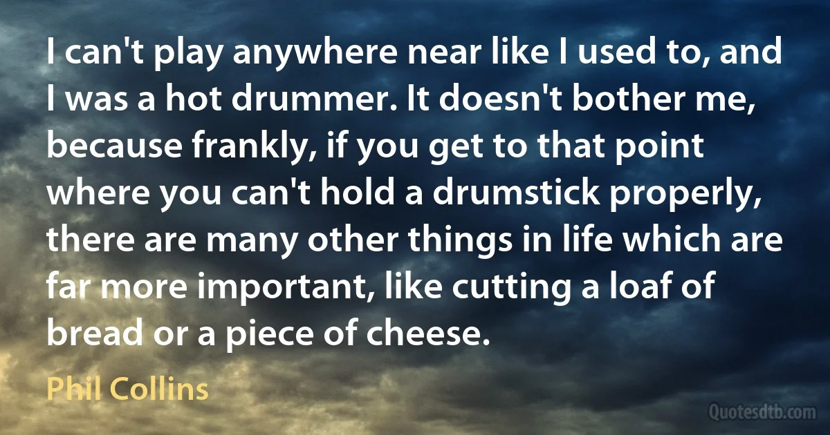 I can't play anywhere near like I used to, and I was a hot drummer. It doesn't bother me, because frankly, if you get to that point where you can't hold a drumstick properly, there are many other things in life which are far more important, like cutting a loaf of bread or a piece of cheese. (Phil Collins)