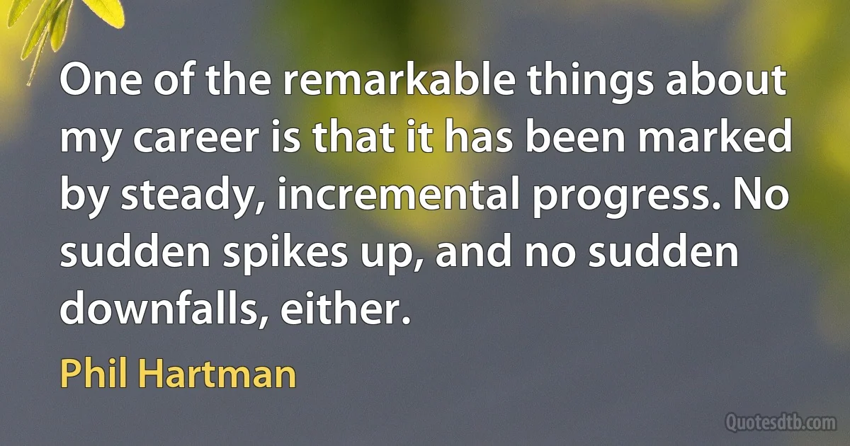 One of the remarkable things about my career is that it has been marked by steady, incremental progress. No sudden spikes up, and no sudden downfalls, either. (Phil Hartman)