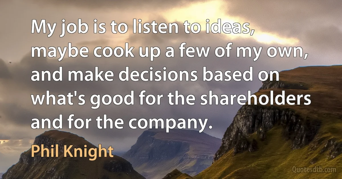 My job is to listen to ideas, maybe cook up a few of my own, and make decisions based on what's good for the shareholders and for the company. (Phil Knight)