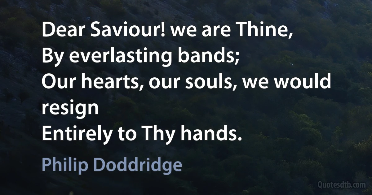 Dear Saviour! we are Thine,
By everlasting bands;
Our hearts, our souls, we would resign
Entirely to Thy hands. (Philip Doddridge)