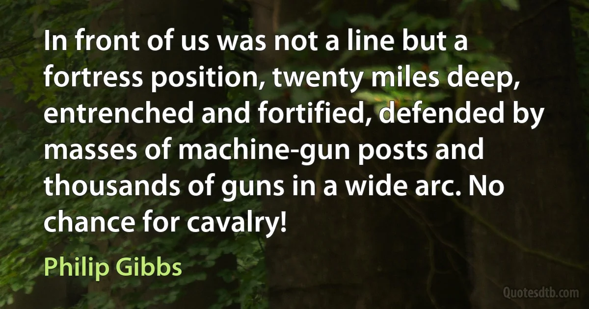 In front of us was not a line but a fortress position, twenty miles deep, entrenched and fortified, defended by masses of machine-gun posts and thousands of guns in a wide arc. No chance for cavalry! (Philip Gibbs)