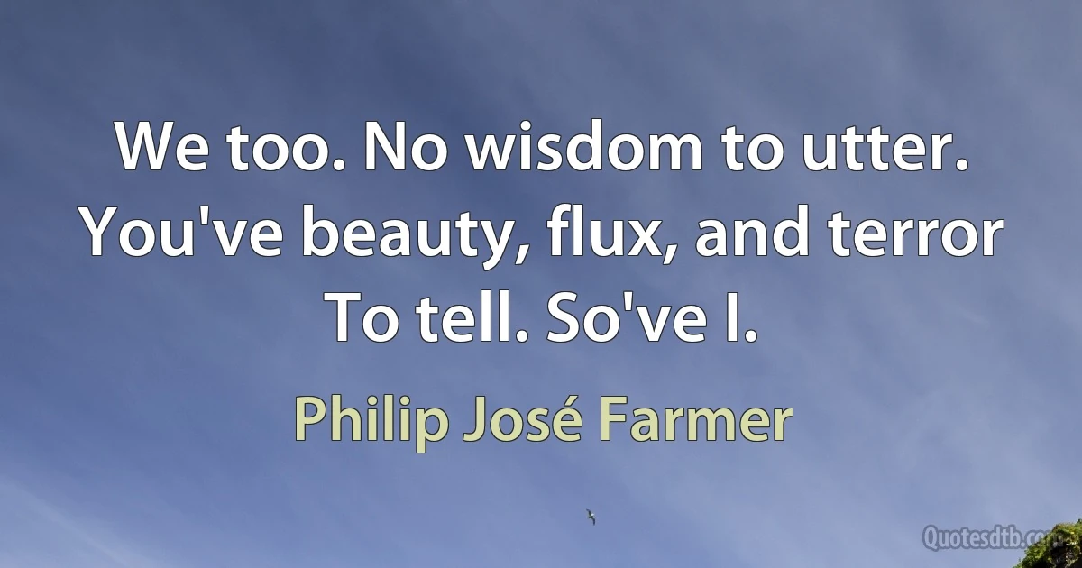 We too. No wisdom to utter.
You've beauty, flux, and terror
To tell. So've I. (Philip José Farmer)