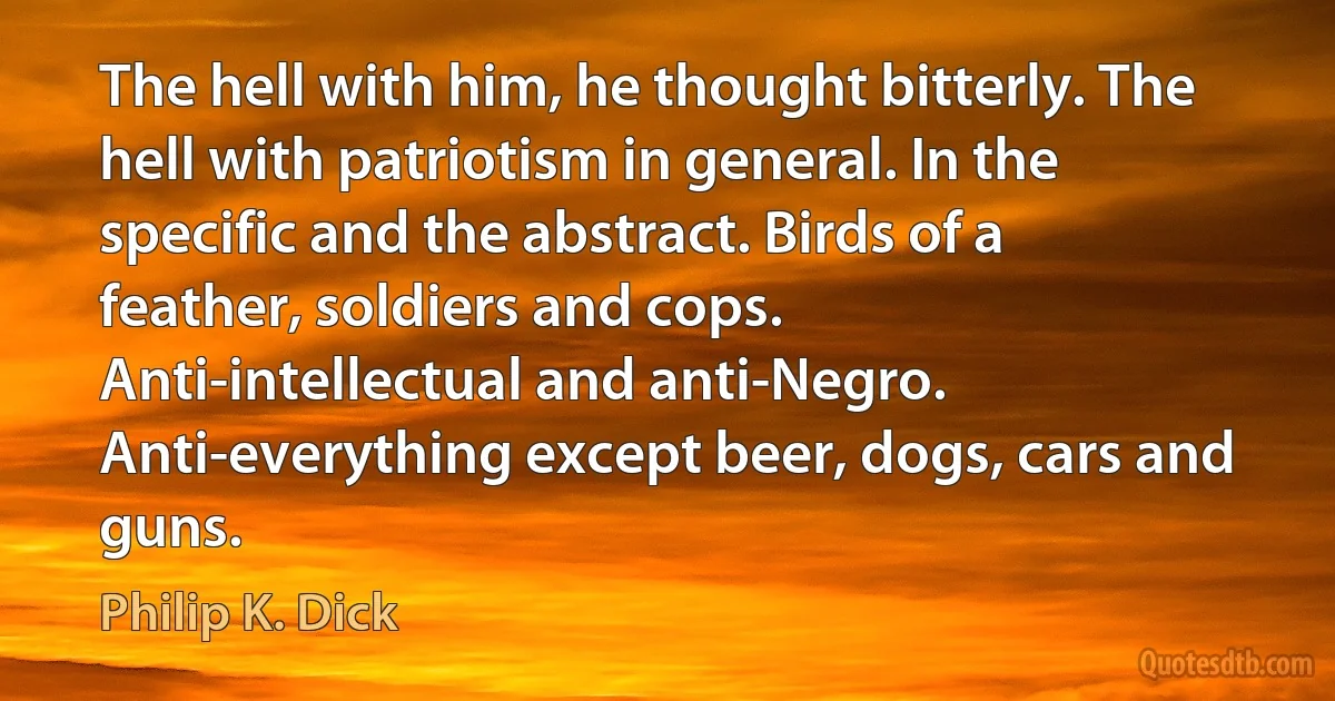 The hell with him, he thought bitterly. The hell with patriotism in general. In the specific and the abstract. Birds of a feather, soldiers and cops. Anti-intellectual and anti-Negro. Anti-everything except beer, dogs, cars and guns. (Philip K. Dick)