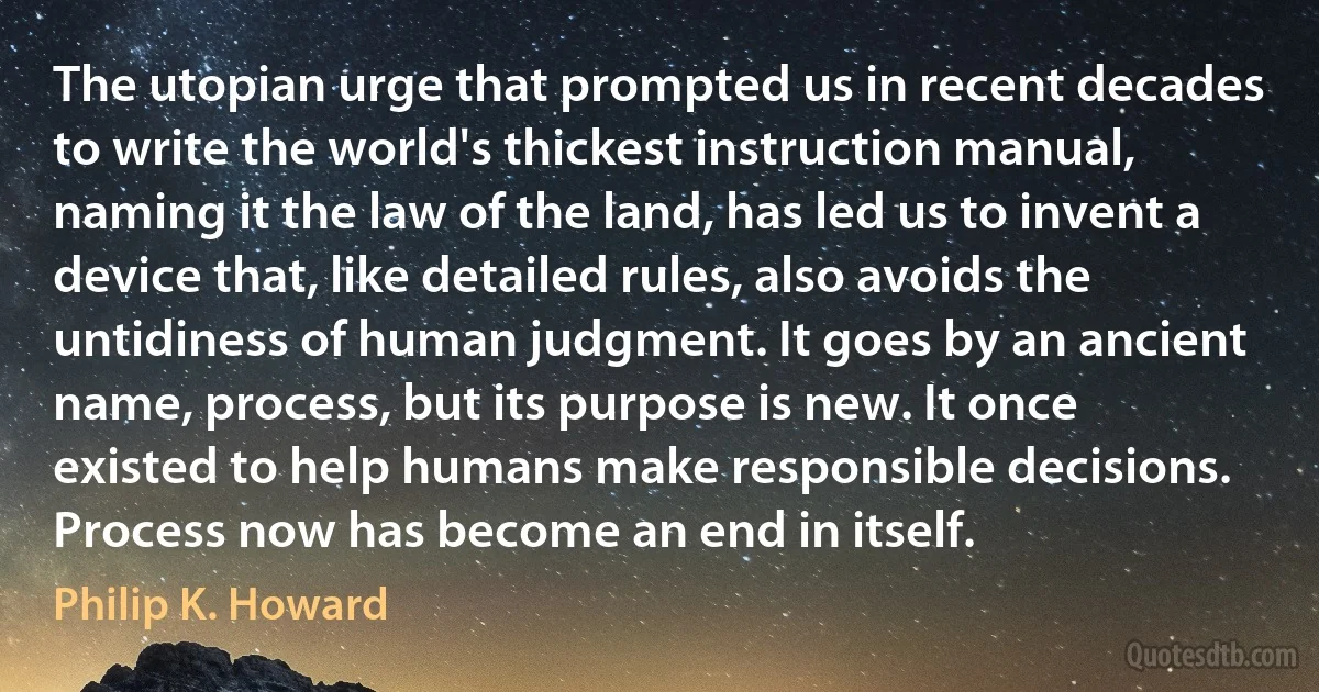 The utopian urge that prompted us in recent decades to write the world's thickest instruction manual, naming it the law of the land, has led us to invent a device that, like detailed rules, also avoids the untidiness of human judgment. It goes by an ancient name, process, but its purpose is new. It once existed to help humans make responsible decisions. Process now has become an end in itself. (Philip K. Howard)