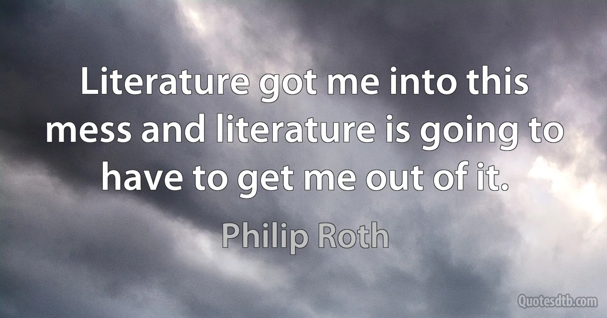 Literature got me into this mess and literature is going to have to get me out of it. (Philip Roth)